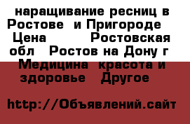 наращивание ресниц в Ростове  и Пригороде  › Цена ­ 800 - Ростовская обл., Ростов-на-Дону г. Медицина, красота и здоровье » Другое   